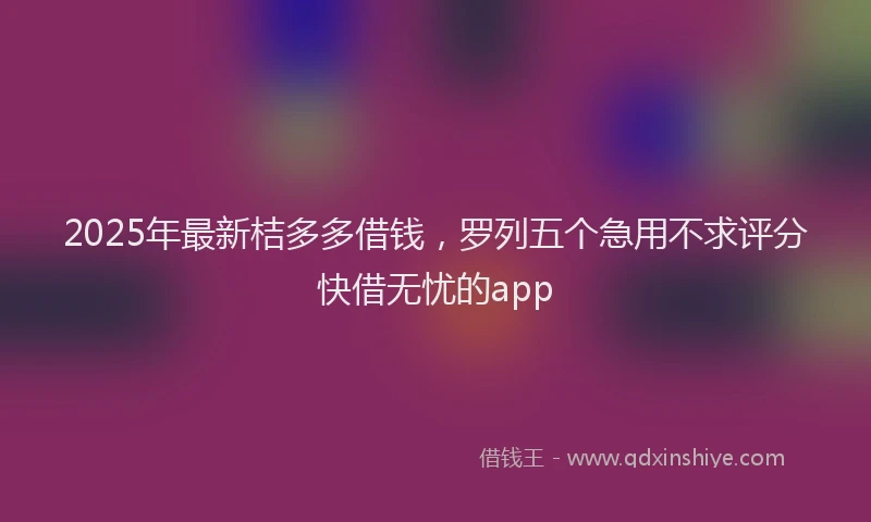 2025年最新桔多多借钱，罗列五个急用不求评分快借无忧的app
