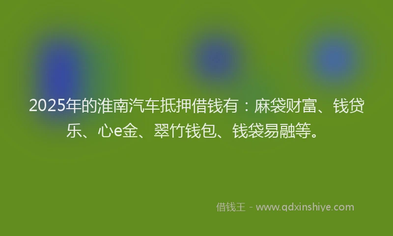 2025年的淮南汽车抵押借钱有：麻袋财富、钱贷乐、心e金、翠竹钱包、钱袋易融等。