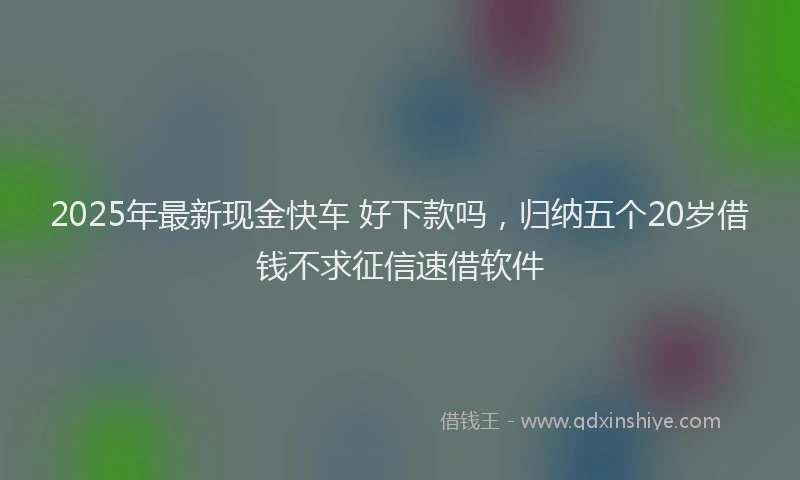 2025年最新现金快车 好下款吗，归纳五个20岁借钱不求征信速借软件