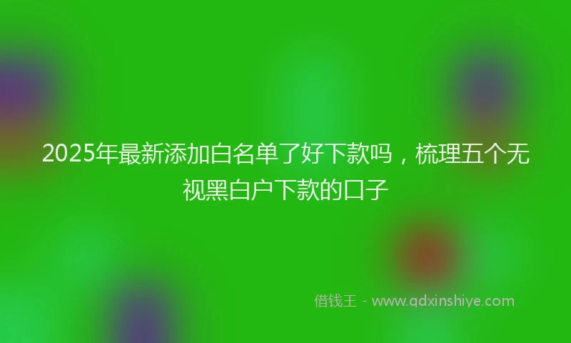 2025年最新添加白名单了好下款吗，梳理五个无视黑白户下款的口子