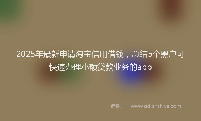 2025年最新申请淘宝信用借钱，总结5个黑户可快速办理小额贷款业务的app