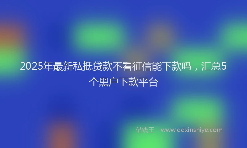 2025年最新私抵贷款不看征信能下款吗，汇总5个黑户下款平台