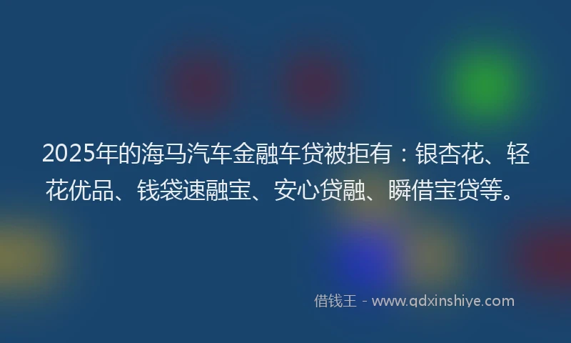 2025年的海马汽车金融车贷被拒有：银杏花、轻花优品、钱袋速融宝、安心贷融、瞬借宝贷等。