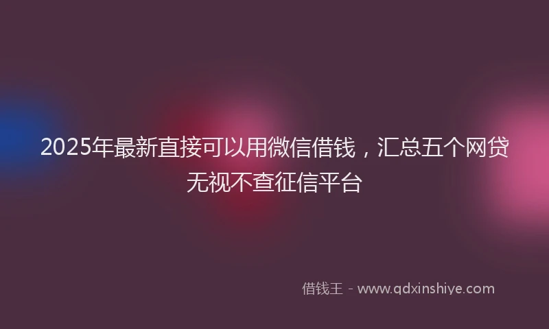 2025年最新直接可以用微信借钱，汇总五个网贷无视不查征信平台