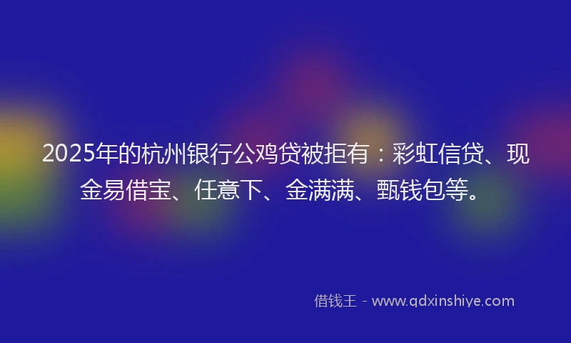 2025年的杭州银行公鸡贷被拒有：彩虹信贷、现金易借宝、任意下、金满满、甄钱包等。
