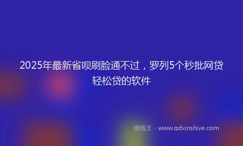 2025年最新省呗刷脸通不过，罗列5个秒批网贷轻松贷的软件