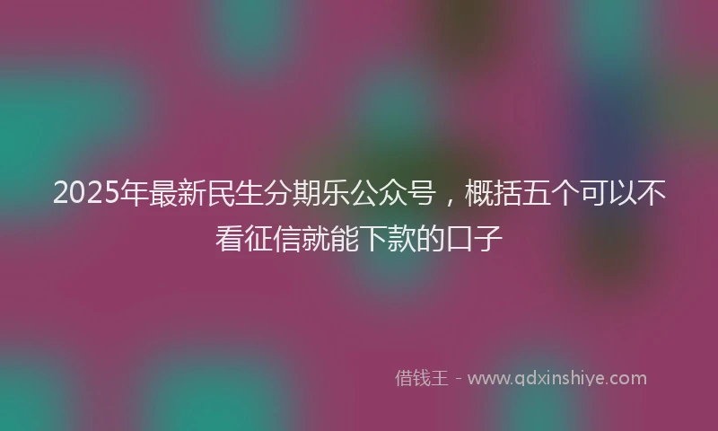 2025年最新民生分期乐公众号，概括五个可以不看征信就能下款的口子