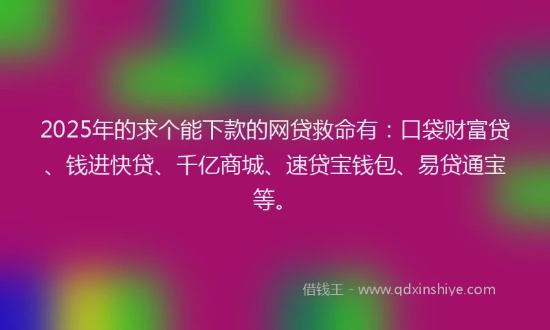 2025年的求个能下款的网贷救命有：口袋财富贷、钱进快贷、千亿商城、速贷宝钱包、易贷通宝等。