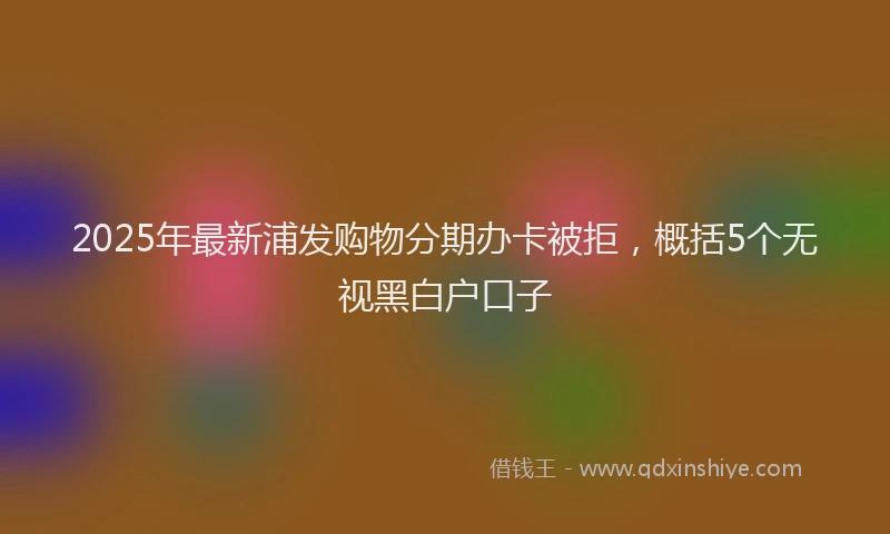 2025年最新浦发购物分期办卡被拒，概括5个无视黑白户口子