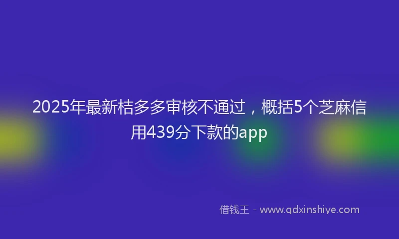 2025年最新桔多多审核不通过，概括5个芝麻信用439分下款的app