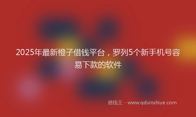 2025年最新橙子借钱平台，罗列5个新手机号容易下款的软件