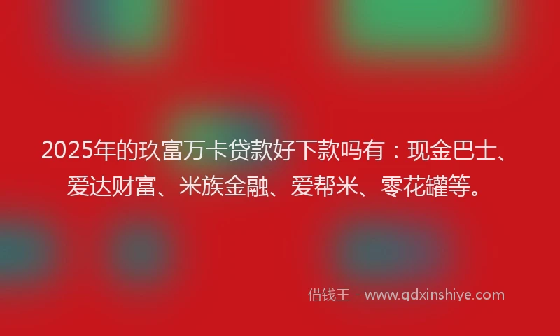 2025年的玖富万卡贷款好下款吗有：现金巴士、爱达财富、米族金融、爱帮米、零花罐等。