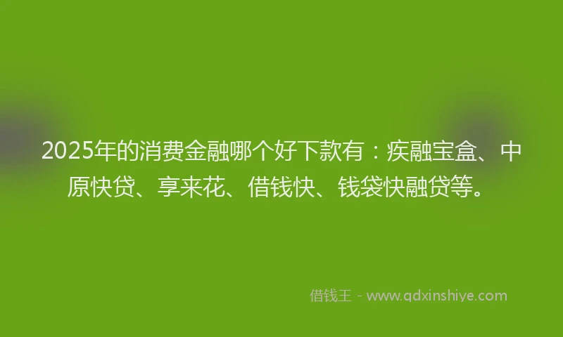 2025年的消费金融哪个好下款有：疾融宝盒、中原快贷、享来花、借钱快、钱袋快融贷等。