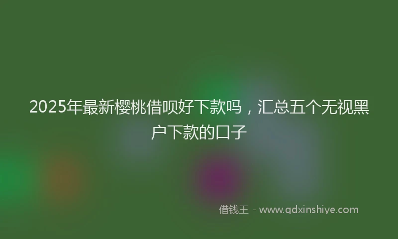 2025年最新樱桃借呗好下款吗，汇总五个无视黑户下款的口子