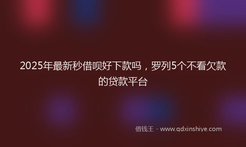 2025年最新秒借呗好下款吗，罗列5个不看欠款的贷款平台