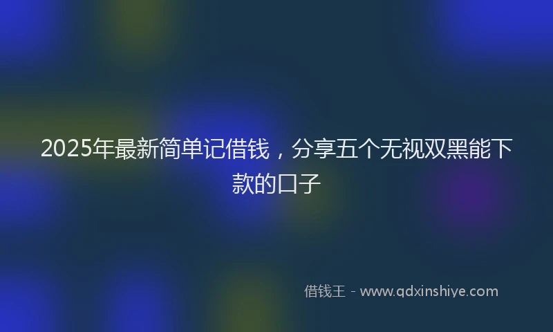 2025年最新简单记借钱，分享五个无视双黑能下款的口子