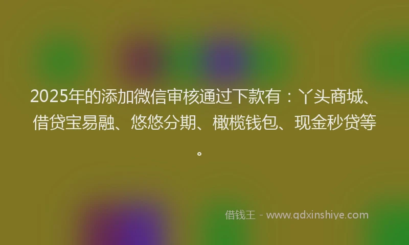 2025年的添加微信审核通过下款有：丫头商城、借贷宝易融、悠悠分期、橄榄钱包、现金秒贷等。