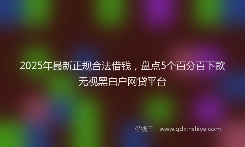 2025年最新正规合法借钱，盘点5个百分百下款无视黑白户网贷平台