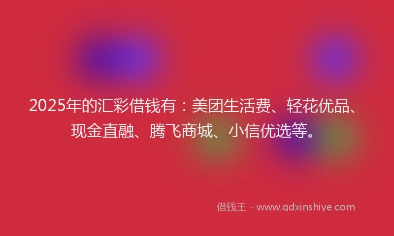 2025年的汇彩借钱有：美团生活费、轻花优品、现金直融、腾飞商城、小信优选等。