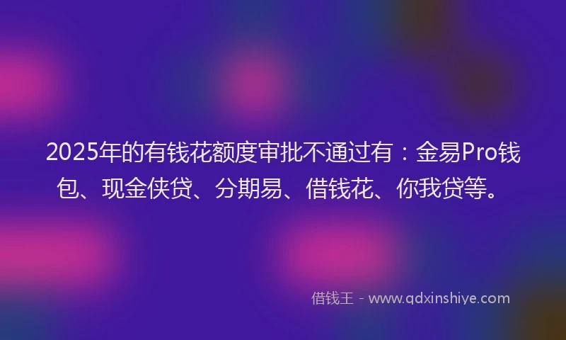 2025年的有钱花额度审批不通过有：金易Pro钱包、现金侠贷、分期易、借钱花、你我贷等。