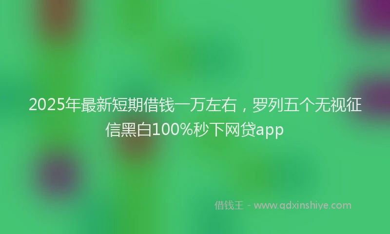 2025年最新短期借钱一万左右，罗列五个无视征信黑白100%秒下网贷app