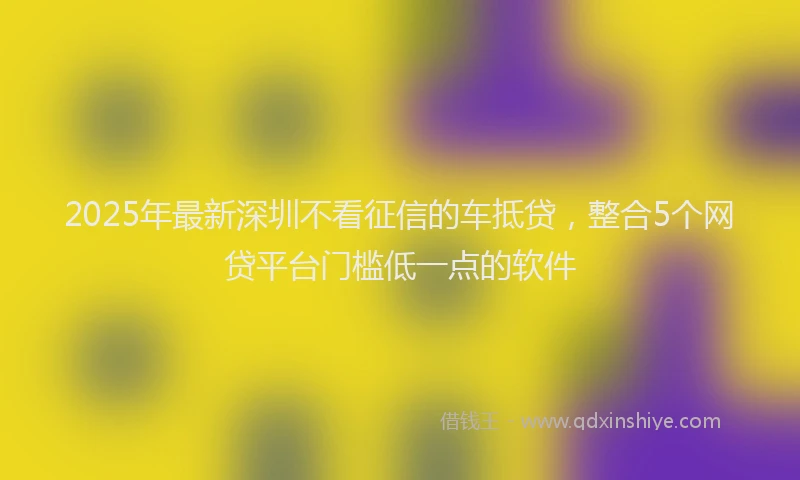 2025年最新深圳不看征信的车抵贷，整合5个网贷平台门槛低一点的软件