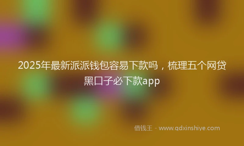 2025年最新派派钱包容易下款吗，梳理五个网贷黑口子必下款app