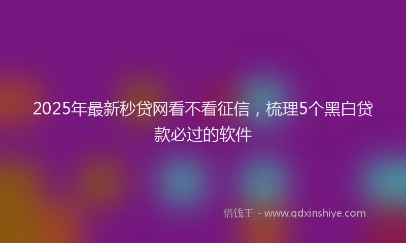 2025年最新秒贷网看不看征信，梳理5个黑白贷款必过的软件