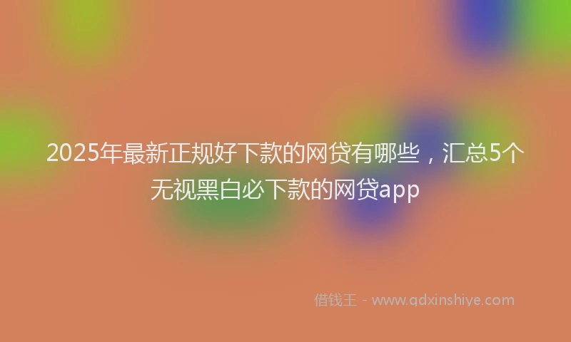 2025年最新正规好下款的网贷有哪些，汇总5个无视黑白必下款的网贷app