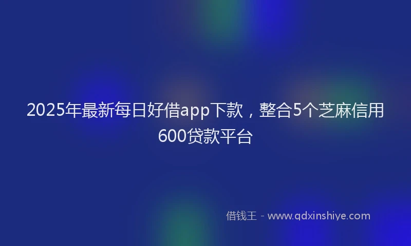 2025年最新每日好借app下款，整合5个芝麻信用600贷款平台