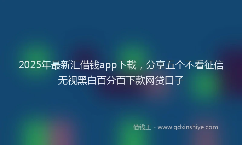 2025年最新汇借钱app下载，分享五个不看征信无视黑白百分百下款网贷口子