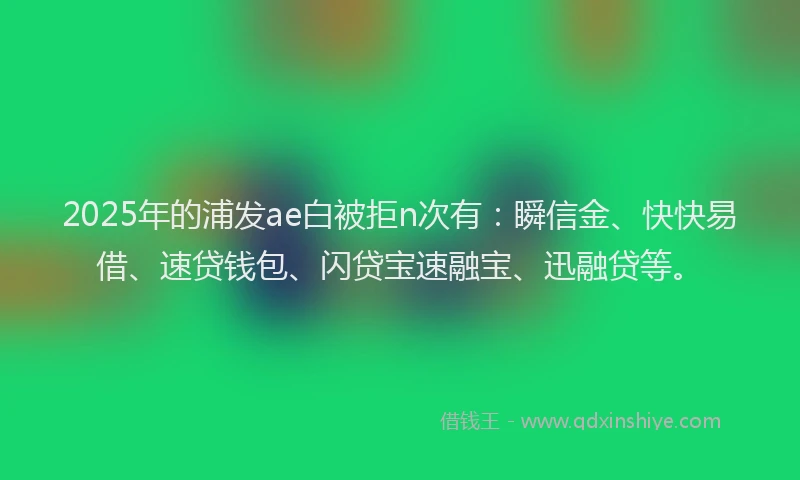 2025年的浦发ae白被拒n次有：瞬信金、快快易借、速贷钱包、闪贷宝速融宝、迅融贷等。