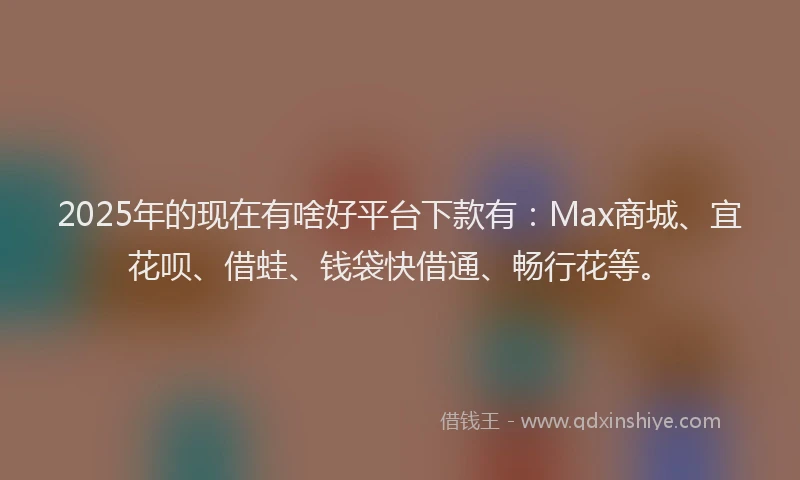 2025年的现在有啥好平台下款有：Max商城、宜花呗、借蛙、钱袋快借通、畅行花等。