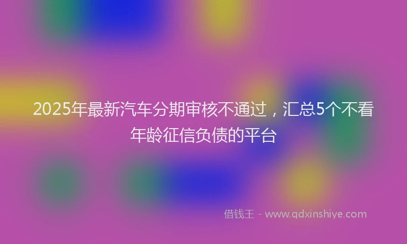 2025年最新汽车分期审核不通过，汇总5个不看年龄征信负债的平台