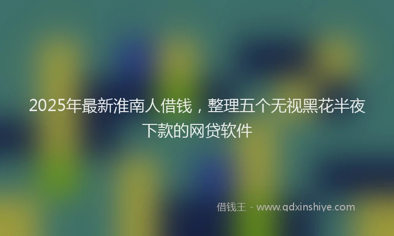 2025年最新淮南人借钱，整理五个无视黑花半夜下款的网贷软件
