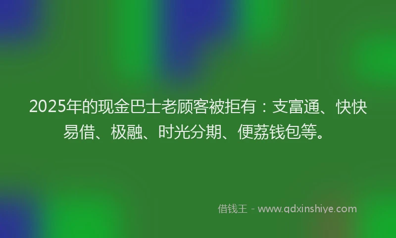 2025年的现金巴士老顾客被拒有：支富通、快快易借、极融、时光分期、便荔钱包等。