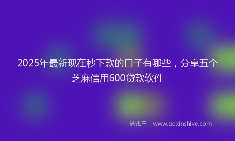 2025年最新现在秒下款的口子有哪些，分享五个芝麻信用600贷款软件