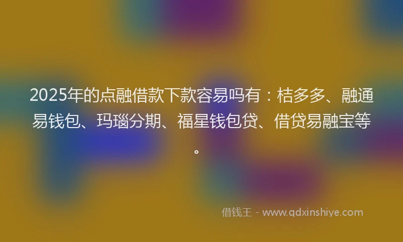 2025年的点融借款下款容易吗有：桔多多、融通易钱包、玛瑙分期、福星钱包贷、借贷易融宝等。