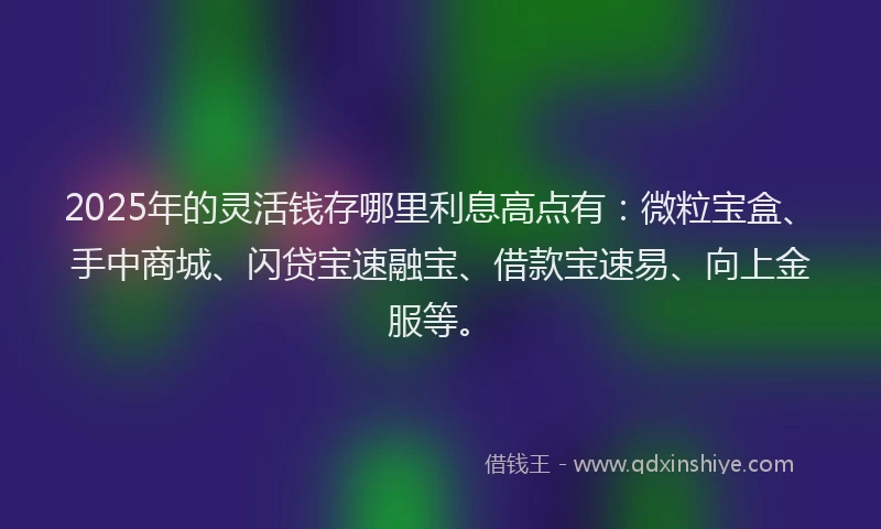 2025年的灵活钱存哪里利息高点有：微粒宝盒、手中商城、闪贷宝速融宝、借款宝速易、向上金服等。