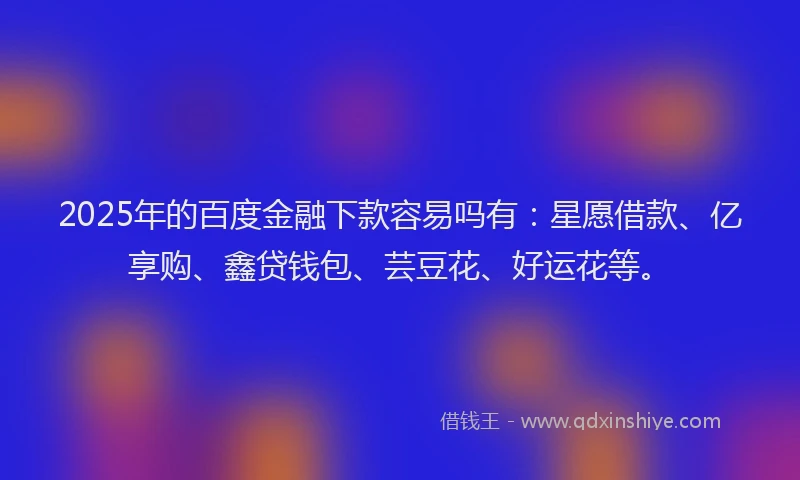 2025年的百度金融下款容易吗有：星愿借款、亿享购、鑫贷钱包、芸豆花、好运花等。