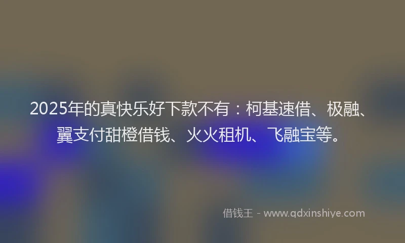 2025年的真快乐好下款不有：柯基速借、极融、翼支付甜橙借钱、火火租机、飞融宝等。