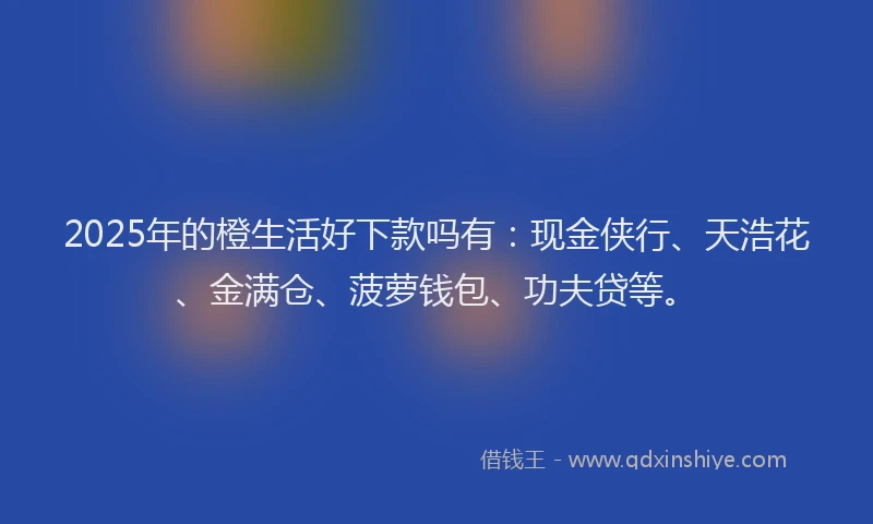 2025年的橙生活好下款吗有：现金侠行、天浩花、金满仓、菠萝钱包、功夫贷等。