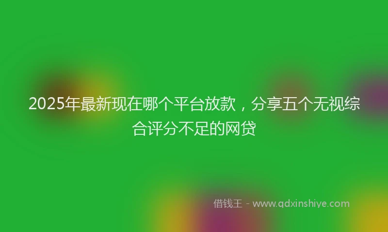 2025年最新现在哪个平台放款，分享五个无视综合评分不足的网贷