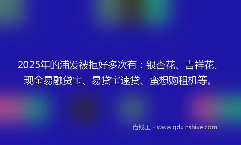 2025年的浦发被拒好多次有：银杏花、吉祥花、现金易融贷宝、易贷宝速贷、蛮想购租机等。