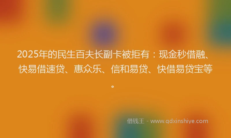 2025年的民生百夫长副卡被拒有：现金秒借融、快易借速贷、惠众乐、信和易贷、快借易贷宝等。