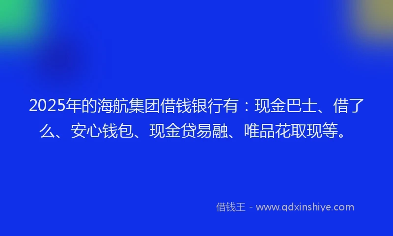 2025年的海航集团借钱银行有：现金巴士、借了么、安心钱包、现金贷易融、唯品花取现等。