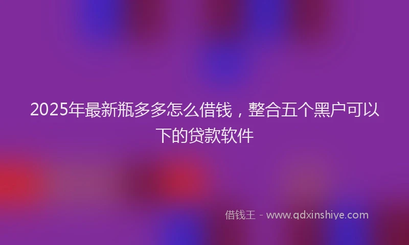 2025年最新瓶多多怎么借钱，整合五个黑户可以下的贷款软件