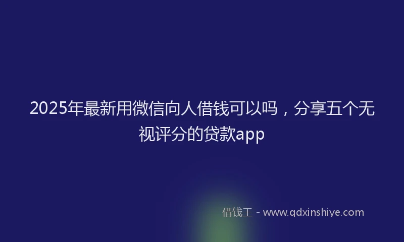 2025年最新用微信向人借钱可以吗,分享五个无视评分的贷款app