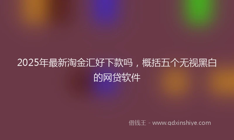 2025年最新淘金汇好下款吗，概括五个无视黑白的网贷软件