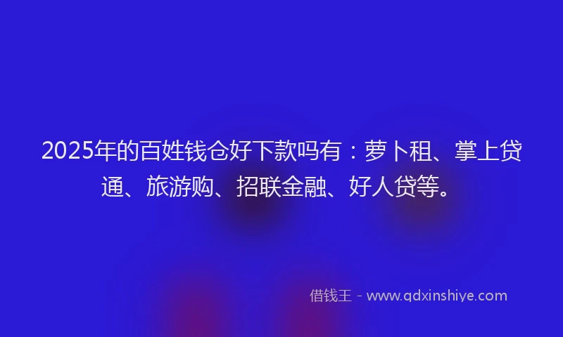 2025年的百姓钱仓好下款吗有：萝卜租、掌上贷通、旅游购、招联金融、好人贷等。